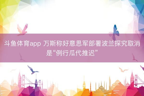 斗鱼体育app 万斯称好意思军部署波兰探究取消是“例行瓜代推迟”