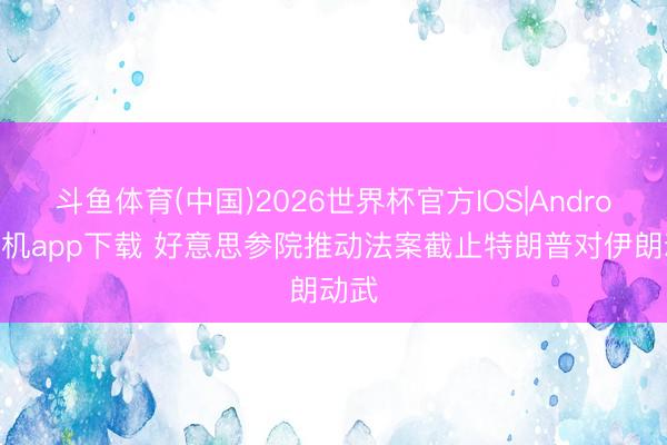 斗鱼体育(中国)2026世界杯官方IOS|Android手机app下载 好意思参院推动法案截止特朗普对伊朗动武