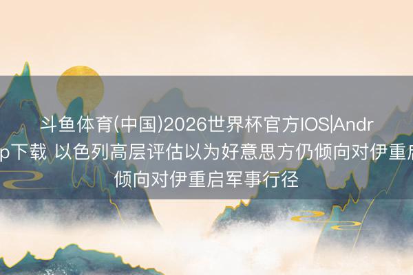 斗鱼体育(中国)2026世界杯官方IOS|Android手机app下载 以色列高层评估以为好意思方仍倾向对伊重启军事行径
