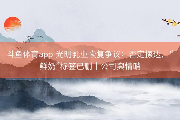 斗鱼体育app 光明乳业恢复争议:否定擦边,“鲜奶”标签已删|公司舆情哨
