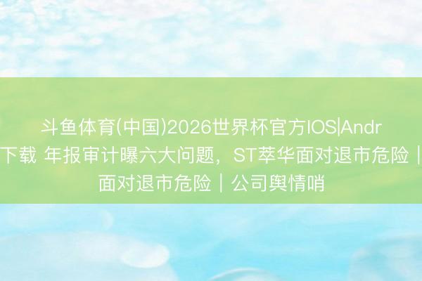斗鱼体育(中国)2026世界杯官方IOS|Android手机app下载 年报审计曝六大问题，ST萃华面对退市危险｜公司舆情哨