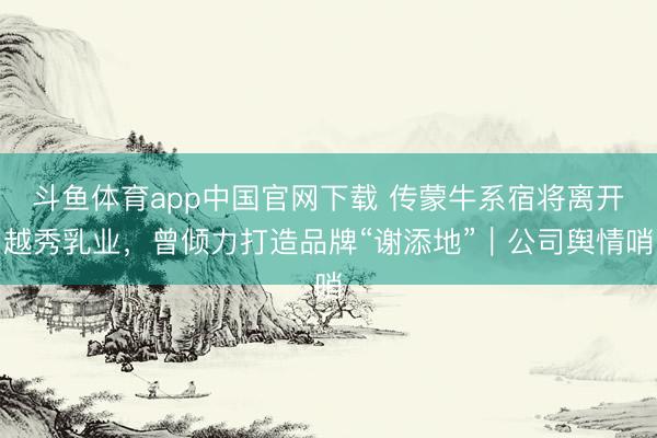 斗鱼体育app中国官网下载 传蒙牛系宿将离开越秀乳业,曾倾力打造品牌“谢添地”|公司舆情哨