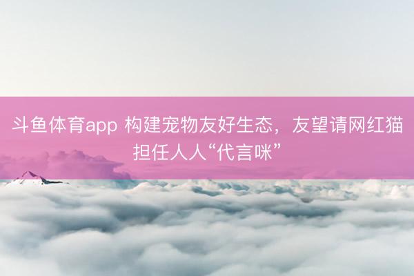 斗鱼体育app 构建宠物友好生态，友望请网红猫担任人人“代言咪”