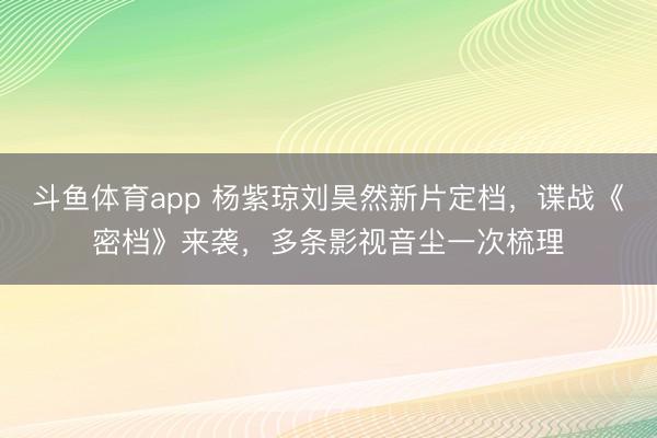 斗鱼体育app 杨紫琼刘昊然新片定档，谍战《密档》来袭，多条影视音尘一次梳理