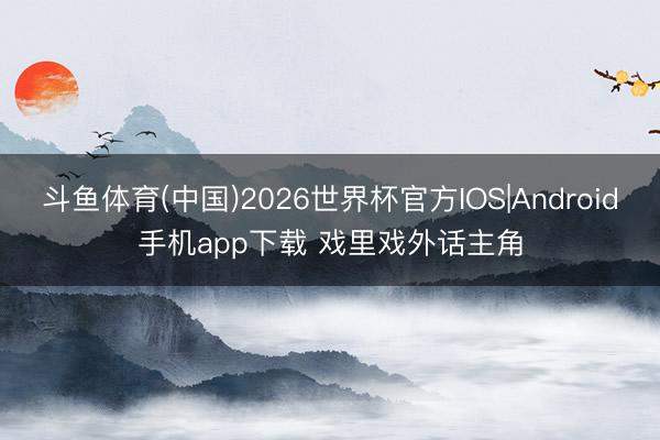 斗鱼体育(中国)2026世界杯官方IOS|Android手机app下载 戏里戏外话主角
