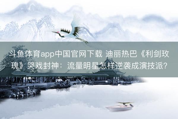 斗鱼体育app中国官网下载 迪丽热巴《利剑玫瑰》哭戏封神：流量明星怎样逆袭成演技派?