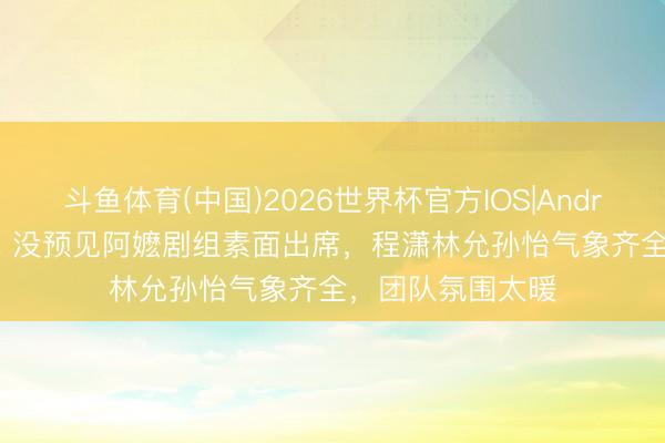 斗鱼体育(中国)2026世界杯官方IOS|Android手机app下载 没预见阿嬷剧组素面出席，程潇林允孙怡气象齐全，团队氛围太暖