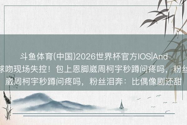 斗鱼体育(中国)2026世界杯官方IOS|Android手机app下载 气球吻现场失控！包上恩脚崴周柯宇秒蹲问疼吗，粉丝泪奔：比偶像剧还甜