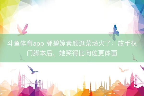 斗鱼体育app 郭碧婷素颜逛菜场火了：放手权门脚本后，她笑得比向佐更体面