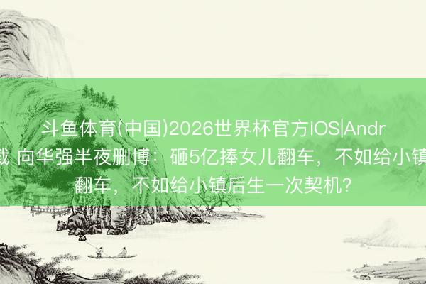 斗鱼体育(中国)2026世界杯官方IOS|Android手机app下载 向华强半夜删博:砸5亿捧女儿翻车,不如给小镇后生一次契机?