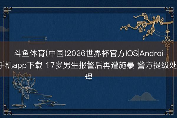 斗鱼体育(中国)2026世界杯官方IOS|Android手机app下载 17岁男生报警后再遭施暴 警方提级处理