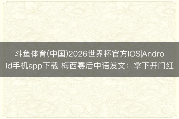 斗鱼体育(中国)2026世界杯官方IOS|Android手机app下载 梅西赛后中语发文：拿下开门红