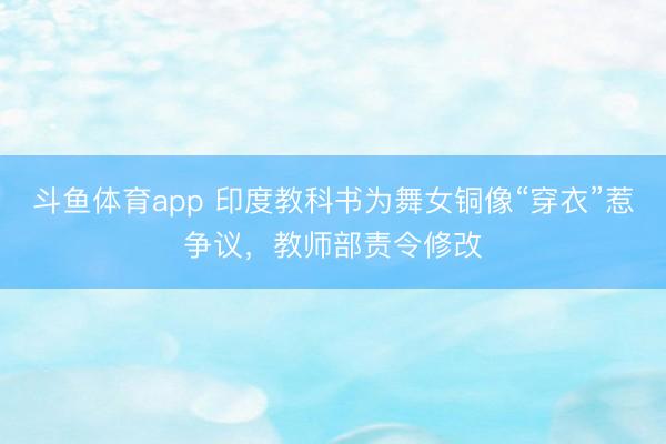 斗鱼体育app 印度教科书为舞女铜像“穿衣”惹争议，教师部责令修改