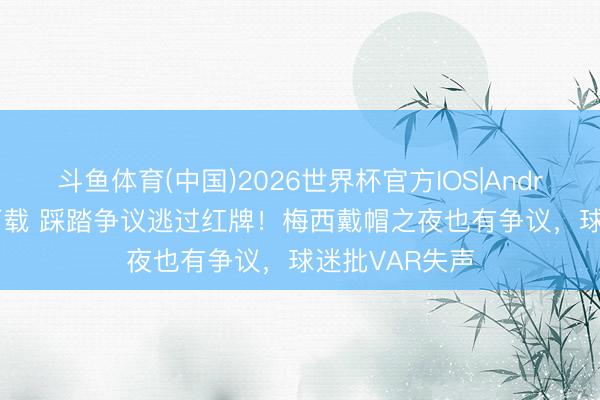 斗鱼体育(中国)2026世界杯官方IOS|Android手机app下载 踩踏争议逃过红牌！梅西戴帽之夜也有争议，球迷批VAR失声