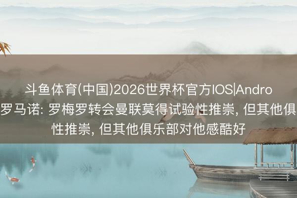 斗鱼体育(中国)2026世界杯官方IOS|Android手机app下载 罗马诺: 罗梅罗转会曼联莫得试验性推崇， 但其他俱乐部对他感酷好