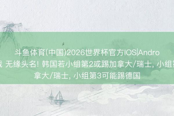 斗鱼体育(中国)2026世界杯官方IOS|Android手机app下载 无缘头名! 韩国若小组第2或踢加拿大/瑞士， 小组第3可能踢德国